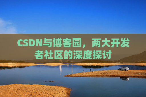 CSDN与博客园,两大开发者社区的深度探讨 CSDN与博客园,两大开发者社区的深度探讨